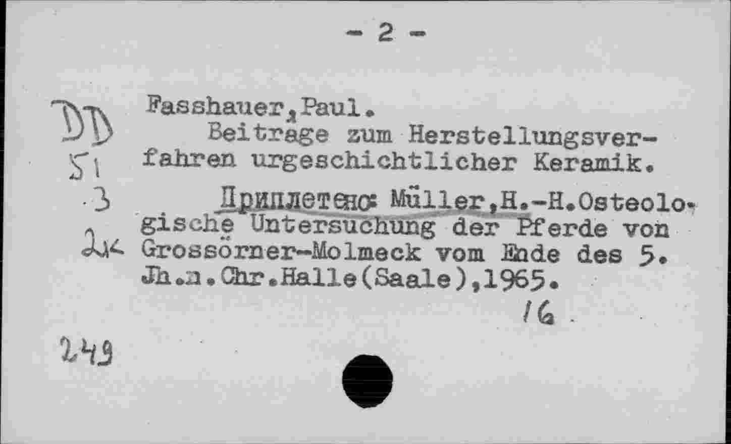 ﻿- 2 -
м S'!
З
Fasshauer д Paul.
Beitrage zum Herstellungsverfahren urgeschichtlicher Keramik,
ДрИПДетєної Mull^jH.-H.Osteolo gische Untersuchung der Pferde von Grossörner-Molmeck vom Jüade des 5» Jh.n.Chr.Halle(Saale),1965.
/G -
ІН5